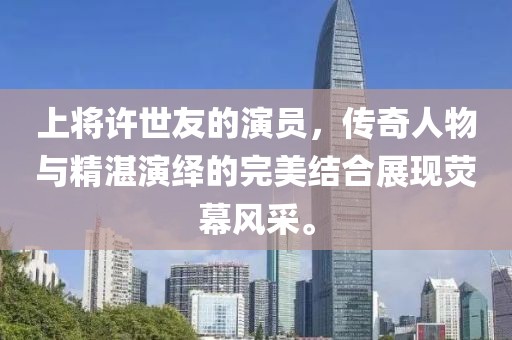 上将许世友的演员，传奇人物与精湛演绎的完美结合展现荧幕风采。