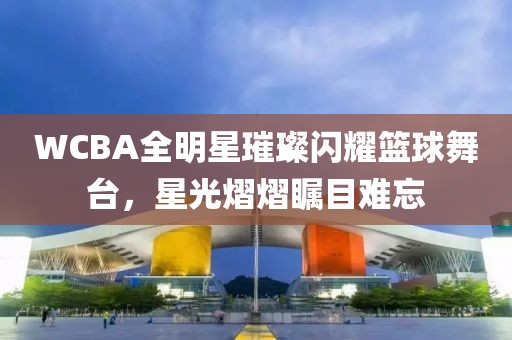 WCBA全明星璀璨闪耀篮球舞台，星光熠熠瞩目难忘