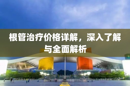 根管治疗价格详解，深入了解与全面解析