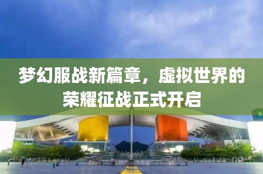 梦幻服战新篇章，虚拟世界的荣耀征战正式开启