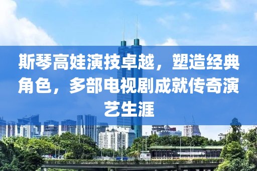 斯琴高娃演技卓越，塑造经典角色，多部电视剧成就传奇演艺生涯