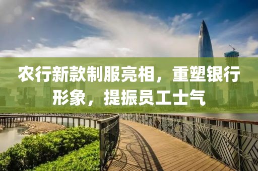 农行新款制服亮相，重塑银行形象，提振员工士气