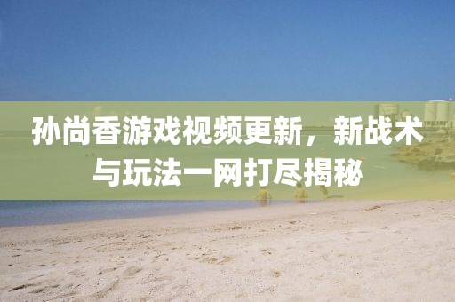 孙尚香游戏视频更新，新战术与玩法一网打尽揭秘