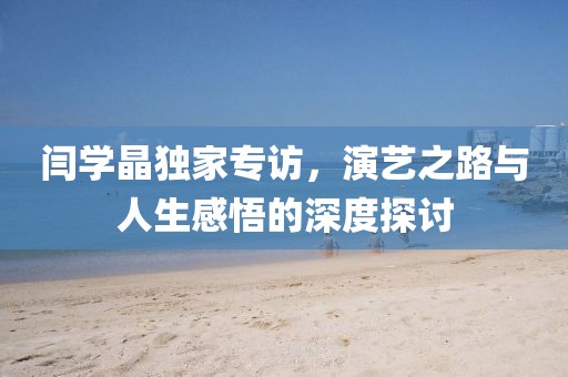 闫学晶独家专访，演艺之路与人生感悟的深度探讨