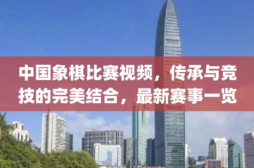 中国象棋比赛视频，传承与竞技的完美结合，最新赛事一览