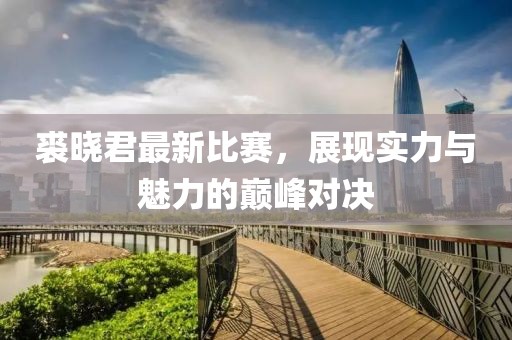 裘晓君最新比赛，展现实力与魅力的巅峰对决