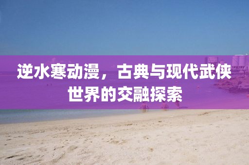 逆水寒动漫，古典与现代武侠世界的交融探索