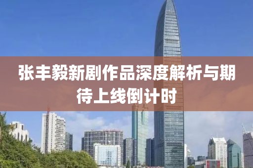张丰毅新剧作品深度解析与期待上线倒计时