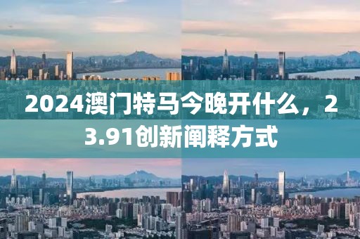 2024澳门特马今晚开什么，23.91创新阐释方式