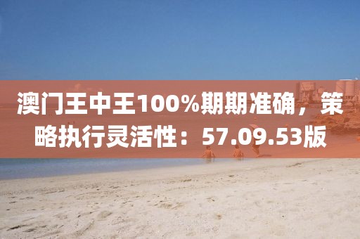 澳门王中王100%期期准确，策略执行灵活性：57.09.53版