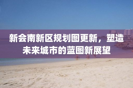 新会南新区规划图更新，塑造未来城市的蓝图新展望