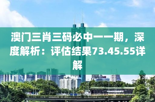 澳门三肖三码必中一一期，深度解析：评估结果73.45.55详解