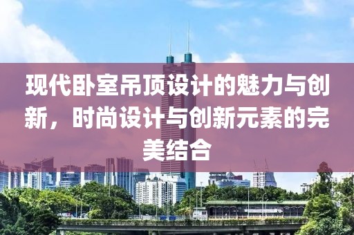 现代卧室吊顶设计的魅力与创新，时尚设计与创新元素的完美结合