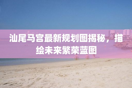 汕尾马宫最新规划图揭秘，描绘未来繁荣蓝图
