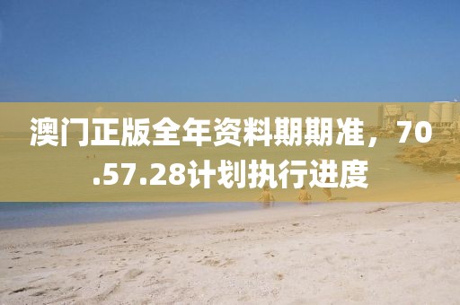 澳门正版全年资料期期准，70.57.28计划执行进度