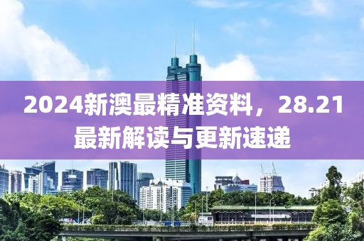 2024新澳最精准资料，28.21最新解读与更新速递