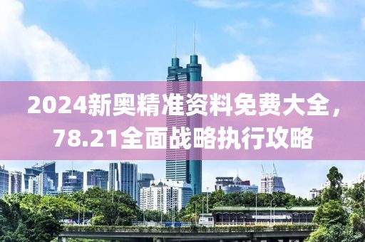 2024新奥精准资料免费大全，78.21全面战略执行攻略