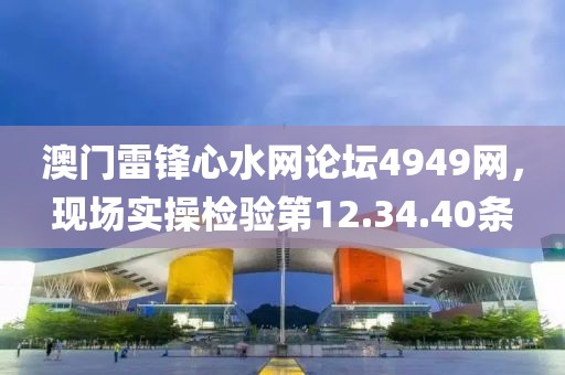 澳门雷锋心水网论坛4949网，现场实操检验第12.34.40条