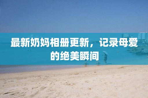 最新奶妈相册更新，记录母爱的绝美瞬间