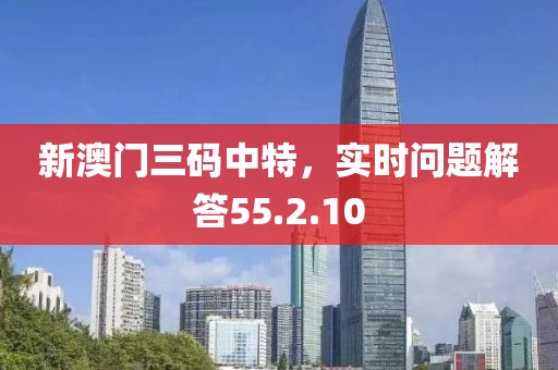 新澳门三码中特，实时问题解答55.2.10