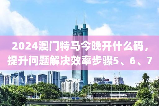 2024澳门特马今晚开什么码，提升问题解决效率步骤5、6、7
