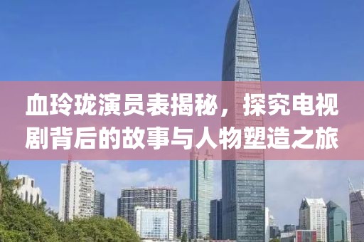 血玲珑演员表揭秘，探究电视剧背后的故事与人物塑造之旅