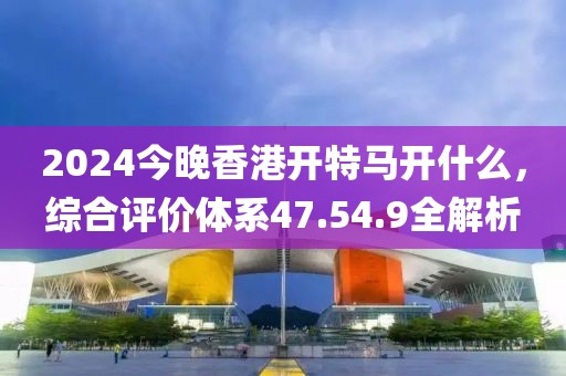 2024今晚香港开特马开什么，综合评价体系47.54.9全解析