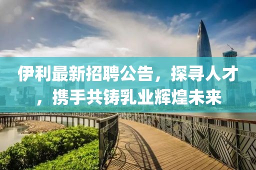 伊利最新招聘公告，探寻人才，携手共铸乳业辉煌未来