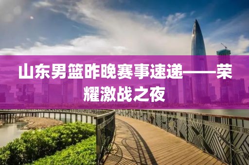 山东男篮昨晚赛事速递——荣耀激战之夜