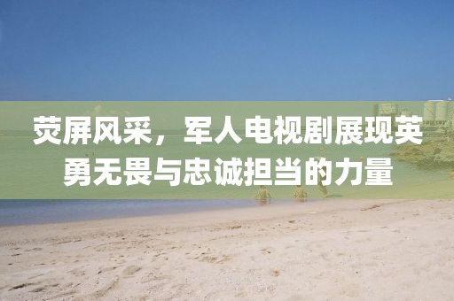 荧屏风采，军人电视剧展现英勇无畏与忠诚担当的力量