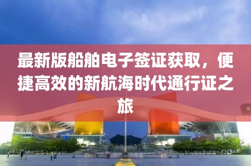 最新版船舶电子签证获取，便捷高效的新航海时代通行证之旅
