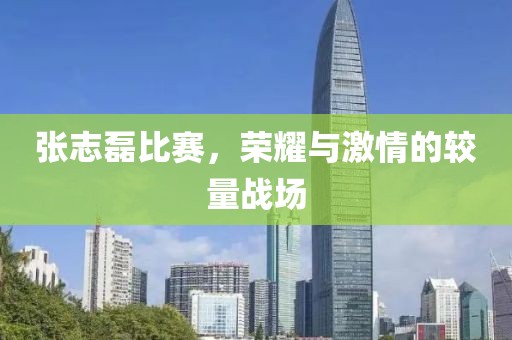 张志磊比赛，荣耀与激情的较量战场