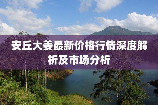 安丘大姜最新价格行情深度解析及市场分析