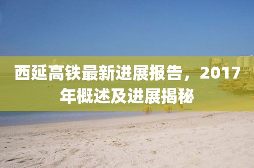 西延高铁最新进展报告，2017年概述及进展揭秘