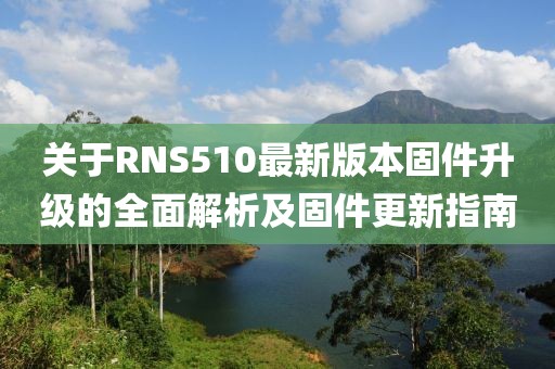 关于RNS510最新版本固件升级的全面解析及固件更新指南