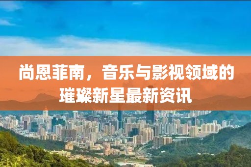 尚恩菲南，音乐与影视领域的璀璨新星最新资讯