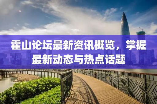 霍山论坛最新资讯概览，掌握最新动态与热点话题