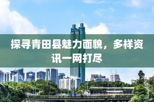 探寻青田县魅力面貌，多样资讯一网打尽