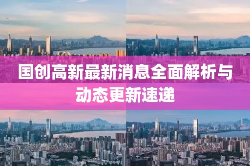 国创高新最新消息全面解析与动态更新速递