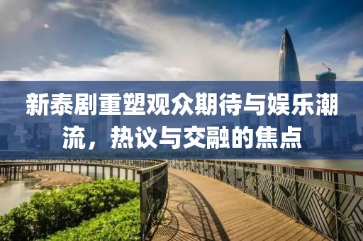 新泰剧重塑观众期待与娱乐潮流，热议与交融的焦点