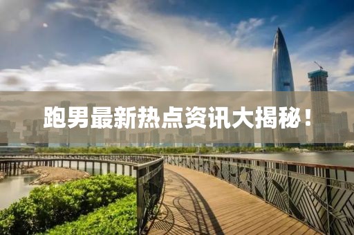 跑男最新热点资讯大揭秘！