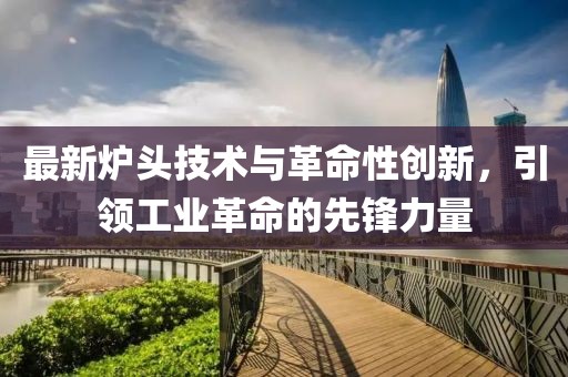 最新炉头技术与革命性创新，引领工业革命的先锋力量