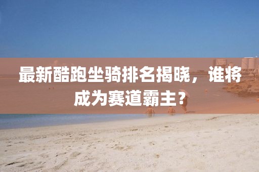 最新酷跑坐骑排名揭晓，谁将成为赛道霸主？