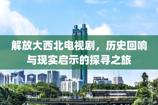 解放大西北电视剧，历史回响与现实启示的探寻之旅