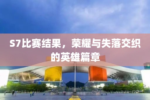 S7比赛结果，荣耀与失落交织的英雄篇章