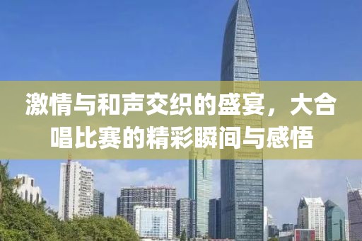 激情与和声交织的盛宴，大合唱比赛的精彩瞬间与感悟