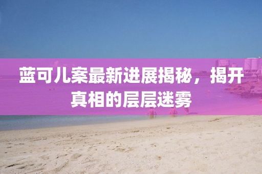 蓝可儿案最新进展揭秘，揭开真相的层层迷雾