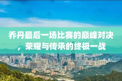 乔丹最后一场比赛的巅峰对决，荣耀与传承的终极一战