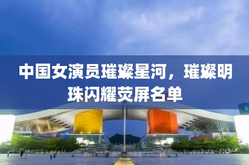 中国女演员璀璨星河，璀璨明珠闪耀荧屏名单