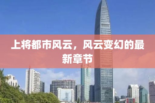 上将都市风云，风云变幻的最新章节